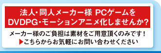 法人・同人メーカー様 PCゲームを
DVDPG・モーションアニメ化しませんか?