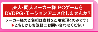 法人・同人メーカー様 PCゲームを
DVDPG・モーションアニメ化しませんか?